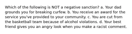 Which of the following is NOT a negative sanction? a. Your dad grounds you for breaking curfew. b. You receive an award for the service you've provided to your community. c. You are cut from the basketball team because of alcohol violations. d. Your best friend gives you an angry look when you make a racist comment.