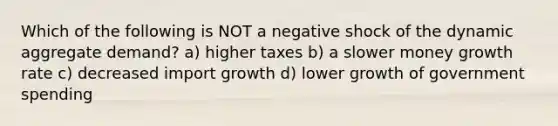 Which of the following is NOT a negative shock of the dynamic aggregate demand? a) higher taxes b) a slower money growth rate c) decreased import growth d) lower growth of government spending