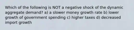 Which of the following is NOT a negative shock of the dynamic aggregate demand? a) a slower money growth rate b) lower growth of government spending c) higher taxes d) decreased import growth