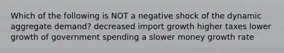 Which of the following is NOT a negative shock of the dynamic aggregate demand? decreased import growth higher taxes lower growth of government spending a slower money growth rate