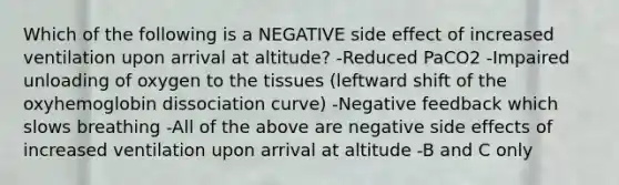 Which of the following is a NEGATIVE side effect of increased ventilation upon arrival at altitude? -Reduced PaCO2 -Impaired unloading of oxygen to the tissues (leftward shift of the oxyhemoglobin dissociation curve) -Negative feedback which slows breathing -All of the above are negative side effects of increased ventilation upon arrival at altitude -B and C only