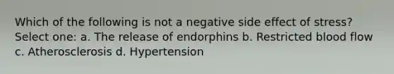 Which of the following is not a negative side effect of stress? Select one: a. The release of endorphins b. Restricted blood flow c. Atherosclerosis d. Hypertension