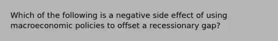 Which of the following is a negative side effect of using macroeconomic policies to offset a recessionary gap?