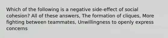 Which of the following is a negative side-effect of social cohesion? All of these answers, The formation of cliques, More fighting between teammates, Unwillingness to openly express concerns