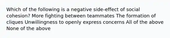 Which of the following is a negative side-effect of social cohesion? More fighting between teammates The formation of cliques Unwillingness to openly express concerns All of the above None of the above