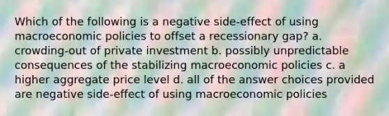 Which of the following is a negative side-effect of using macroeconomic policies to offset a recessionary gap? a. crowding-out of private investment b. possibly unpredictable consequences of the stabilizing macroeconomic policies c. a higher aggregate price level d. all of the answer choices provided are negative side-effect of using macroeconomic policies