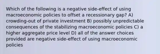 Which of the following is a negative side-effect of using macroeconomic policies to offset a recessionary gap? A) crowding-out of private investment B) possibly unpredictable consequences of the stabilizing macroeconomic policies C) a higher aggregate price level D) all of the answer choices provided are negative side-effect of using macroeconomic policies