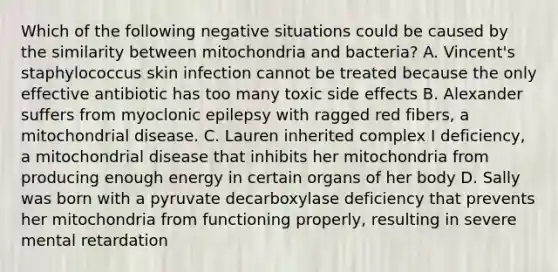 Which of the following negative situations could be caused by the similarity between mitochondria and bacteria? A. Vincent's staphylococcus skin infection cannot be treated because the only effective antibiotic has too many toxic side effects B. Alexander suffers from myoclonic epilepsy with ragged red fibers, a mitochondrial disease. C. Lauren inherited complex I deficiency, a mitochondrial disease that inhibits her mitochondria from producing enough energy in certain organs of her body D. Sally was born with a pyruvate decarboxylase deficiency that prevents her mitochondria from functioning properly, resulting in severe mental retardation