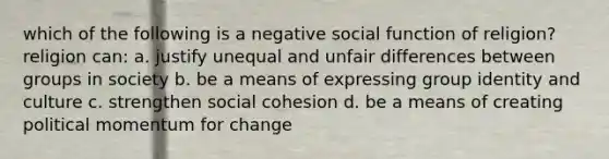 which of the following is a negative social function of religion? religion can: a. justify unequal and unfair differences between groups in society b. be a means of expressing group identity and culture c. strengthen social cohesion d. be a means of creating political momentum for change