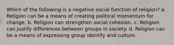 Which of the following is a negative social function of religion? a. Religion can be a means of creating political momentum for change. b. Religion can strengthen social cohesion. c. Religion can justify differences between groups in society. d. Religion can be a means of expressing group identify and culture.