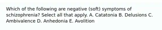 Which of the following are negative (soft) symptoms of schizophrenia? Select all that apply. A. Catatonia B. Delusions C. Ambivalence D. Anhedonia E. Avolition