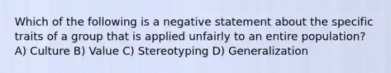 Which of the following is a negative statement about the specific traits of a group that is applied unfairly to an entire population? A) Culture B) Value C) Stereotyping D) Generalization