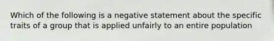 Which of the following is a negative statement about the specific traits of a group that is applied unfairly to an entire population