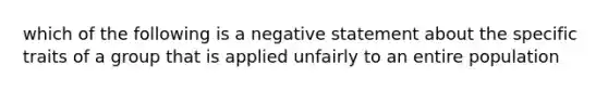 which of the following is a negative statement about the specific traits of a group that is applied unfairly to an entire population