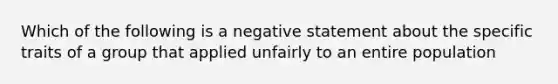 Which of the following is a negative statement about the specific traits of a group that applied unfairly to an entire population