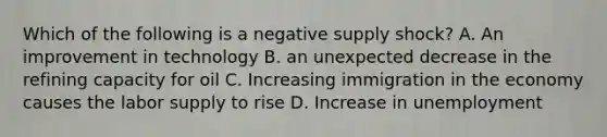 Which of the following is a negative supply shock? A. An improvement in technology B. an unexpected decrease in the refining capacity for oil C. Increasing immigration in the economy causes the labor supply to rise D. Increase in unemployment