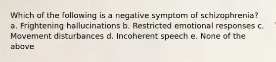 Which of the following is a negative symptom of schizophrenia? a. Frightening hallucinations b. Restricted emotional responses c. Movement disturbances d. Incoherent speech е. None of the above