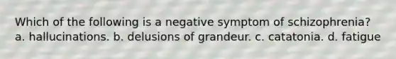 Which of the following is a negative symptom of schizophrenia? a. hallucinations. b. delusions of grandeur. c. catatonia. d. fatigue