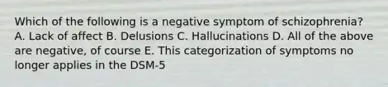 Which of the following is a negative symptom of schizophrenia? A. Lack of affect B. Delusions C. Hallucinations D. All of the above are negative, of course E. This categorization of symptoms no longer applies in the DSM-5