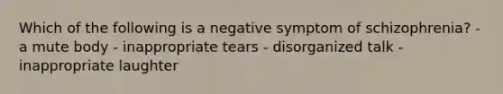 Which of the following is a negative symptom of schizophrenia? - a mute body - inappropriate tears - disorganized talk - inappropriate laughter