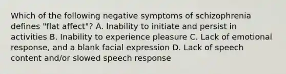 ​Which of the following negative symptoms of schizophrenia defines "flat affect"? A. ​Inability to initiate and persist in activities ​B. Inability to experience pleasure ​C. Lack of emotional response, and a blank facial expression D. ​Lack of speech content and/or slowed speech response