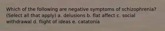 Which of the following are negative symptoms of schizophrenia? (Select all that apply) a. delusions b. flat affect c. social withdrawal d. flight of ideas e. catatonia