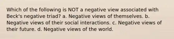 Which of the following is NOT a negative view associated with Beck's negative triad? a. Negative views of themselves. b. Negative views of their social interactions. c. Negative views of their future. d. Negative views of the world.