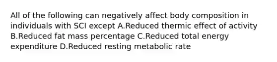 All of the following can negatively affect body composition in individuals with SCI except A.Reduced thermic effect of activity B.Reduced fat mass percentage C.Reduced total energy expenditure D.Reduced resting metabolic rate