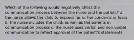 Which of the following would negatively affect the communication process between the nurse and the patient? a. the nurse allows the child to express his or her concerns or fears b. the nurse includes the child, as well as the parents in communication process c. the nurse uses verbal and non verbal communication to reflect approval of the patient's statements