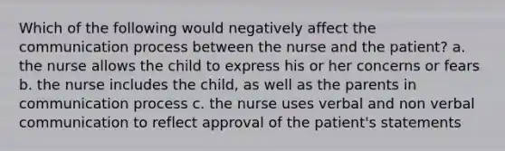 Which of the following would negatively affect the communication process between the nurse and the patient? a. the nurse allows the child to express his or her concerns or fears b. the nurse includes the child, as well as the parents in communication process c. the nurse uses verbal and non verbal communication to reflect approval of the patient's statements