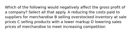 Which of the following would negatively affect the gross profit of a company? Select all that apply. A reducing the costs paid to suppliers for merchandise B selling overstocked inventory at sale prices C selling products with a lower markup D lowering sales prices of merchandise to meet increasing competition