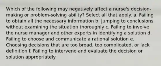 Which of the following may negatively affect a nurse's decision-making or problem-solving ability? Select all that apply. a. Failing to obtain all the necessary information b. Jumping to conclusions without examining the situation thoroughly c. Failing to involve the nurse manager and other experts in identifying a solution d. Failing to choose and communicate a rational solution e. Choosing decisions that are too broad, too complicated, or lack definition f. Failing to intervene and evaluate the decision or solution appropriately