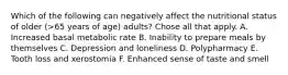 Which of the following can negatively affect the nutritional status of older (>65 years of age) adults? Chose all that apply. A. Increased basal metabolic rate B. Inability to prepare meals by themselves C. Depression and loneliness D. Polypharmacy E. Tooth loss and xerostomia F. Enhanced sense of taste and smell