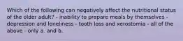 Which of the following can negatively affect the nutritional status of the older adult? - inability to prepare meals by themselves - depression and loneliness - tooth loss and xerostomia - all of the above - only a. and b.