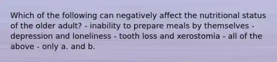 Which of the following can negatively affect the nutritional status of the older adult? - inability to prepare meals by themselves - depression and loneliness - tooth loss and xerostomia - all of the above - only a. and b.