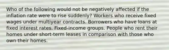 Who of the following would not be negatively affected if the inflation rate were to rise suddenly? Workers who receive fixed wages under multiyear contracts. Borrowers who have loans at fixed interest rates. Fixed-income groups. People who rent their homes under short-term leases in comparison with those who own their homes.