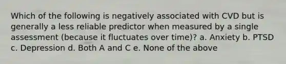 Which of the following is negatively associated with CVD but is generally a less reliable predictor when measured by a single assessment (because it fluctuates over time)? a. Anxiety b. PTSD c. Depression d. Both A and C e. None of the above