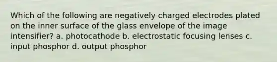 Which of the following are negatively charged electrodes plated on the inner surface of the glass envelope of the image intensifier? a. photocathode b. electrostatic focusing lenses c. input phosphor d. output phosphor