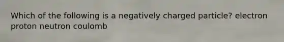 Which of the following is a negatively charged particle? electron proton neutron coulomb