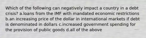 Which of the following can negatively impact a country in a debt crisis? a.loans from the IMF with mandated economic restrictions b.an increasing price of the dollar in international markets if debt is denominated in dollars c.increased government spending for the provision of public goods d.all of the above