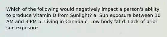 Which of the following would negatively impact a person's ability to produce Vitamin D from Sunlight? a. Sun exposure between 10 AM and 3 PM b. Living in Canada c. Low body fat d. Lack of prior sun exposure