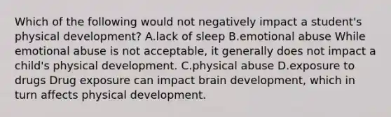 Which of the following would not negatively impact a student's physical development? A.lack of sleep B.emotional abuse While emotional abuse is not acceptable, it generally does not impact a child's physical development. C.physical abuse D.exposure to drugs Drug exposure can impact brain development, which in turn affects physical development.