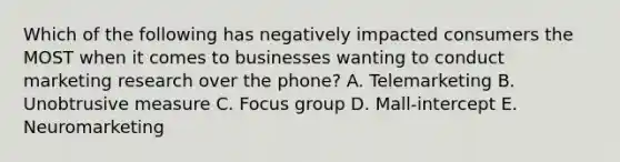 Which of the following has negatively impacted consumers the MOST when it comes to businesses wanting to conduct marketing research over the​ phone? A. Telemarketing B. Unobtrusive measure C. Focus group D. Mall-intercept E. Neuromarketing