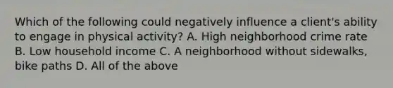 Which of the following could negatively influence a client's ability to engage in physical activity? A. High neighborhood crime rate B. Low household income C. A neighborhood without sidewalks, bike paths D. All of the above