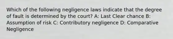 Which of the following negligence laws indicate that the degree of fault is determined by the court? A: Last Clear chance B: Assumption of risk C: Contributory negligence D: Comparative Negligence