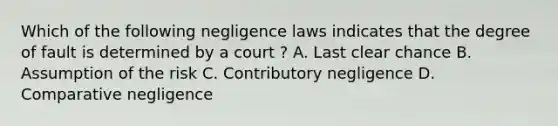 Which of the following negligence laws indicates that the degree of fault is determined by a court ? A. Last clear chance B. Assumption of the risk C. Contributory negligence D. Comparative negligence