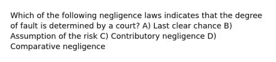 Which of the following negligence laws indicates that the degree of fault is determined by a court? A) Last clear chance B) Assumption of the risk C) Contributory negligence D) Comparative negligence