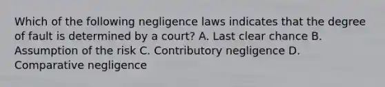 Which of the following negligence laws indicates that the degree of fault is determined by a court? A. Last clear chance B. Assumption of the risk C. Contributory negligence D. Comparative negligence