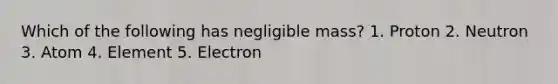 Which of the following has negligible mass? 1. Proton 2. Neutron 3. Atom 4. Element 5. Electron