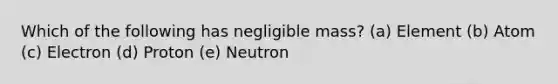 Which of the following has negligible mass? (a) Element (b) Atom (c) Electron (d) Proton (e) Neutron